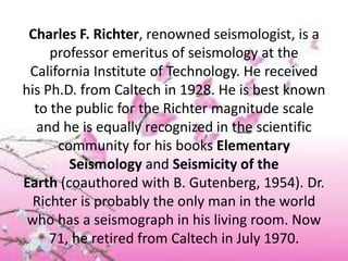 Charles F. Richter, renowned seismologist, is a
professor emeritus of seismology at the
California Institute of Technology. He received
his Ph.D. from Caltech in 1928. He is best known
to the public for the Richter magnitude scale
and he is equally recognized in the scientific
community for his books Elementary
Seismology and Seismicity of the
Earth (coauthored with B. Gutenberg, 1954). Dr.
Richter is probably the only man in the world
who has a seismograph in his living room. Now
71, he retired from Caltech in July 1970.
 