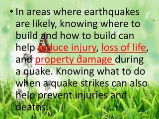 • In areas where earthquakes
are likely, knowing where to
build and how to build can
help reduce injury, loss of life,
and property damage during
a quake. Knowing what to do
when a quake strikes can also
help prevent injuries and
deaths.
 