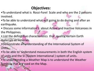 Objectives:
•To understand what is Rossi-Forel Scale and who are the 2 persons
involved.
•To be able to understand what will going to do during and after an
earthquake.
• Discuss some information's about Active and Inactive Volcanoes in
the Philippines.
• List the definititive characteristics that quality, certain Earth
materials as minerals.
•Demonstrate an understanding of the International System of
Units.
•To be able to understand measurements in both the English system
of units and the SI (System International ) system of units.
•To understanding a Weather Map is to understand the Weather
Symbols that are used on the Map.
 