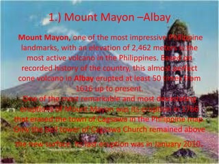 1.) Mount Mayon –Albay
Mount Mayon, one of the most impressive Philippine
landmarks, with an elevation of 2,462 meters is the
most active volcano in the Philippines. Based on
recorded history of the country, this almost perfect
cone volcano in Albay erupted at least 50 times from
1616 up to present.
One of the most remarkable and most devastating
eruptions of Mount Mayon was its eruption in 1766
that erased the town of Cagsawa in the Philippine map.
Only the bell tower of Cagsawa Church remained above
the new surface. Its last eruption was in January 2010.
 
