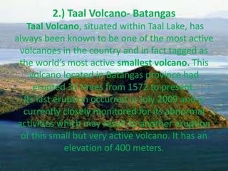 2.) Taal Volcano- Batangas
Taal Volcano, situated within Taal Lake, has
always been known to be one of the most active
volcanoes in the country and in fact tagged as
the world’s most active smallest volcano. This
volcano located in Batangas province had
erupted 33 times from 1572 to present.
Its last eruption occurred in July 2009 and is
currently closely monitored for its abnormal
activities which may result to another eruption
of this small but very active volcano. It has an
elevation of 400 meters.
 