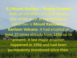 3.) Mount Kanlaon – Negros Oriental
With an elevation of 2.435 meters,
one of the most active Philippine
volcanoes is Mount Kanlaon or
Kanlaon Volcano. It had erupted at
least 25 times already from 1886 up to
present. It last major eruption
happened in 1996 and had been
permanently monitored since then,
 
