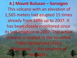 4.) Mount Bulusan – Sorsogon
This volcano with an elevation of
1,565 meters had erupted 15 times
already from 1886 up to 2007. It
has been closely monitored since
its last eruption in 2007. This active
volcano is located in the so-called
“little Switzerland of the
Philippines” – the province of
Sorsogon.
 