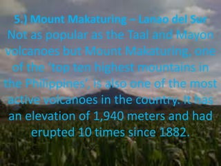 5.) Mount Makaturing – Lanao del Sur
Not as popular as the Taal and Mayon
volcanoes but Mount Makaturing, one
of the ‘top ten highest mountains in
the Philippines’, is also one of the most
active volcanoes in the country. It has
an elevation of 1,940 meters and had
erupted 10 times since 1882.
 