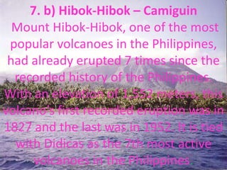 7. b) Hibok-Hibok – Camiguin
Mount Hibok-Hibok, one of the most
popular volcanoes in the Philippines,
had already erupted 7 times since the
recorded history of the Philippines.
With an elevation of 1,552 meters, this
volcano’s first recorded eruption was in
1827 and the last was in 1952. It is tied
with Didicas as the 7th most active
volcanoes in the Philippines.
 