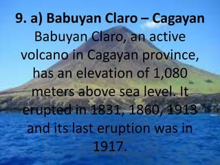 9. a) Babuyan Claro – Cagayan
Babuyan Claro, an active
volcano in Cagayan province,
has an elevation of 1,080
meters above sea level. It
erupted in 1831, 1860, 1913
and its last eruption was in
1917.
 