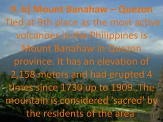 9. b) Mount Banahaw – Quezon
Tied at 9th place as the most active
volcanoes in the Philippines is
Mount Banahaw in Quezon
province. It has an elevation of
2,158 meters and had erupted 4
times since 1730 up to 1909. The
mountain is considered 'sacred' by
the residents of the area.
 