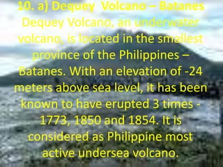 10. a) Dequey Volcano – Batanes
Dequey Volcano, an underwater
volcano, is located in the smallest
province of the Philippines –
Batanes. With an elevation of -24
meters above sea level, it has been
known to have erupted 3 times -
1773, 1850 and 1854. It is
considered as Philippine most
active undersea volcano.
 