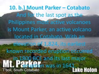 10. b.) Mount Parker – Cotabato
And for the last spot as the
Philippines most active volcanoes
is Mount Parker, an active volcano
located in Cotabato. With an
elevation of 1,824, its earliest
known recorded eruption occurred
in 1800 BCE and its last major
eruption was in 1641.
 