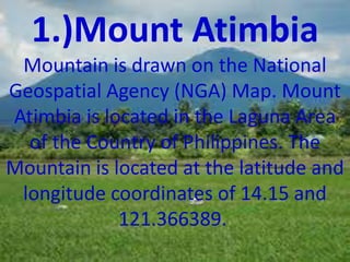1.)Mount Atimbia
Mountain is drawn on the National
Geospatial Agency (NGA) Map. Mount
Atimbia is located in the Laguna Area
of the Country of Philippines. The
Mountain is located at the latitude and
longitude coordinates of 14.15 and
121.366389.
 