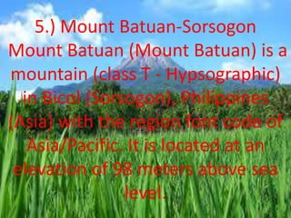 5.) Mount Batuan-Sorsogon
Mount Batuan (Mount Batuan) is a
mountain (class T - Hypsographic)
in Bicol (Sorsogon), Philippines
(Asia) with the region font code of
Asia/Pacific. It is located at an
elevation of 98 meters above sea
level.
 