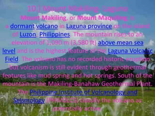 10.) Mount Makiling- Laguna
Mount Makiling, or Mount Maquiling, is
a dormant volcano in Laguna province on the island
of Luzon, Philippines. The mountain rises to an
elevation of 1,090 m (3,580 ft) above mean sea
level and is the highest feature of the Laguna Volcanic
Field. The volcano has no recorded historic eruption
but volcanism is still evident through geothermal
features like mud spring and hot springs. South of the
mountain is the Makiling-Banahaw Geothermal Plant.
The Philippine Institute of Volcanology and
Seismology (PHIVOLCS) classify the volcano as
potentially active.
 