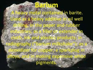 Barium
A heavy metal contained in barite.
Used as a heavy additive in oil well
drilling; in the paper and rubber
industries; as a filler or extender in
cloth, ink and plastics products; in
radiography ("barium milkshake"); as a
deoxidizer for copper; a sparkplug in
alloys; and in making expensive white
pigments.
 