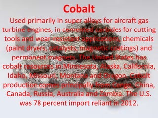 Cobalt
Used primarily in super alloys for aircraft gas
turbine engines, in cemented carbides for cutting
tools and wear-resistant applications, chemicals
(paint dryers, catalysts, magnetic coatings) and
permanent magnets. The United States has
cobalt resources in Minnesota, Alaska, California,
Idaho, Missouri, Montana and Oregon. Cobalt
production comes principally from Congo, China,
Canada, Russia, Australia and Zambia. The U.S.
was 78 percent import reliant in 2012.
 