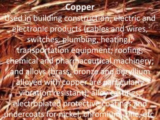 Copper
Used in building construction, electric and
electronic products (cables and wires,
switches, plumbing, heating);
transportation equipment; roofing;
chemical and pharmaceutical machinery;
and alloys (brass, bronze and beryllium
alloyed with copper are particularly
vibration resistant); alloy castings;
electroplated protective coatings and
undercoats for nickel, chromium, zinc, etc.
 