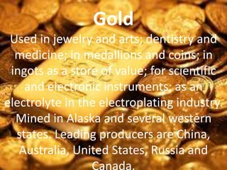 Gold
Used in jewelry and arts; dentistry and
medicine; in medallions and coins; in
ingots as a store of value; for scientific
and electronic instruments; as an
electrolyte in the electroplating industry.
Mined in Alaska and several western
states. Leading producers are China,
Australia, United States, Russia and
Canada.
 