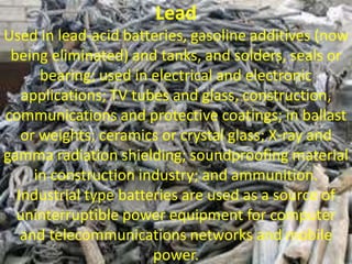 Lead
Used in lead-acid batteries, gasoline additives (now
being eliminated) and tanks, and solders, seals or
bearing; used in electrical and electronic
applications; TV tubes and glass, construction,
communications and protective coatings; in ballast
or weights; ceramics or crystal glass; X-ray and
gamma radiation shielding; soundproofing material
in construction industry; and ammunition.
Industrial type batteries are used as a source of
uninterruptible power equipment for computer
and telecommunications networks and mobile
power.
 