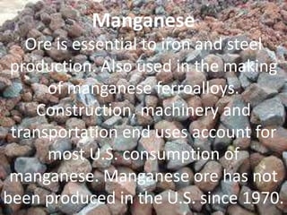 Manganese
Ore is essential to iron and steel
production. Also used in the making
of manganese ferroalloys.
Construction, machinery and
transportation end uses account for
most U.S. consumption of
manganese. Manganese ore has not
been produced in the U.S. since 1970.
 