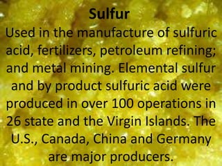 Sulfur
Used in the manufacture of sulfuric
acid, fertilizers, petroleum refining;
and metal mining. Elemental sulfur
and by product sulfuric acid were
produced in over 100 operations in
26 state and the Virgin Islands. The
U.S., Canada, China and Germany
are major producers.
 