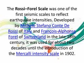 The Rossi–Forel Scale was one of the
first seismic scales to reflect
earthquake intensities. Developed
by Michele Stefano Conte De
Rossi of Italy and François-Alphonse
Forel of Switzerland in the late 18th
century, it was used for about two
decades until the introduction of
the Mercalli intensity scale in 1902.
 