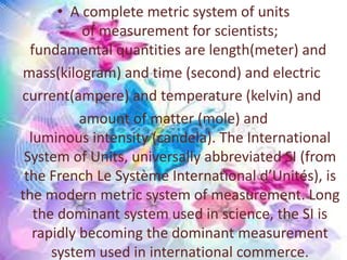 • A complete metric system of units
of measurement for scientists;
fundamental quantities are length(meter) and
mass(kilogram) and time (second) and electric
current(ampere) and temperature (kelvin) and
amount of matter (mole) and
luminous intensity (candela). The International
System of Units, universally abbreviated SI (from
the French Le Système International d’Unités), is
the modern metric system of measurement. Long
the dominant system used in science, the SI is
rapidly becoming the dominant measurement
system used in international commerce.
 