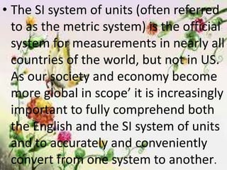• The SI system of units (often referred
to as the metric system) is the official
system for measurements in nearly all
countries of the world, but not in US.
As our society and economy become
more global in scope’ it is increasingly
important to fully comprehend both
the English and the SI system of units
and to accurately and conveniently
convert from one system to another.
 