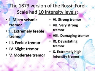 The 1873 version of the Rossi–Forel
Scale had 10 intensity levels:
• I. Micro seismic
tremor
• II. Extremely feeble
tremor
• III. Feeble tremor
• IV. Slight tremor
• V. Moderate tremor
• VI. Strong tremor
• VII. Very strong
tremor
• VIII. Damaging tremor
• IX. Devastating
tremor
• X. Extremely high
intensity tremor
 