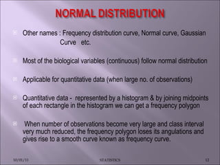 Other names : Frequency distribution curve, Normal curve, Gaussian Curve  etc. Most of the biological variables (continuous) follow normal distribution Applicable for quantitative data (when large no. of observations) Quantitative data -  represented by a histogram & by joining midpoints of each rectangle in the histogram we can get a frequency polygon When number of observations become very large and class interval very much reduced, the frequency polygon loses its angulations and gives rise to a smooth curve known as frequency curve.  10/01/11 STATISTICS 