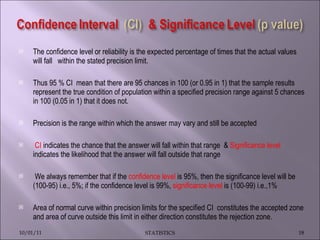 The confidence level or reliability is the expected percentage of times that the actual values will fall  within the stated precision limit.  Thus 95 % CI  mean that there are 95 chances in 100 (or 0.95 in 1) that the sample results represent the true condition of population within a specified precision range against 5 chances in 100 (0.05 in 1) that it does not. Precision is the range within which the answer may vary and still be accepted CI  indicates the chance that the answer will fall within that range  &  Significance level  indicates the likelihood that the answer will fall outside that range We always remember that if the  confidence level  is 95%, then the significance level will be (100-95) i.e., 5%; if the confidence level is 99%,  significance level  is (100-99) i.e.,1%  Area of normal curve within precision limits for the specified CI  constitutes the accepted zone and area of curve outside this limit in either direction constitutes the rejection zone. 10/01/11 STATISTICS 