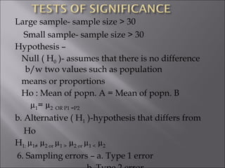 Large sample- sample size > 30  Small sample- sample size > 30 Hypothesis –  Null ( H 0  )- assumes that there is no difference b/w two values such as population means or proportions Ho : Mean of popn. A = Mean of popn. B  µ 1 = µ 2  OR P1 =P2 b. Alternative ( H 1  )-hypothesis that differs from  Ho H 1:  µ 1≠  µ 2 or  µ 1 >  µ 2 or  µ 1 <  µ 2  6. Sampling errors – a. Type 1 error b. Type 2 error  