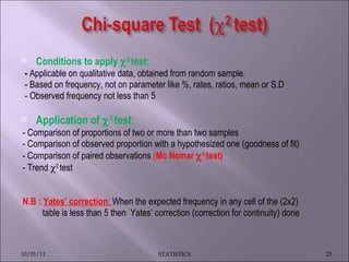 Conditions to apply   2  test:  -  Applicable on   qualitative data, obtained from random sample. - Based on frequency, not on parameter like %, rates, ratios, mean or S.D - Observed frequency not less than 5 Application of   2  test :  - Comparison of proportions of two or more than two samples - Comparison of observed proportion with a hypothesized one (goodness of fit) - Comparison of paired observations  ( Mc Nemar   2  test)   - Trend   2  test N.B :   Yates’ correction :  When the expected frequency in any cell of the (2x2)  table is less than 5 then  Yates’ correction (correction for continuity) done   10/01/11 STATISTICS 