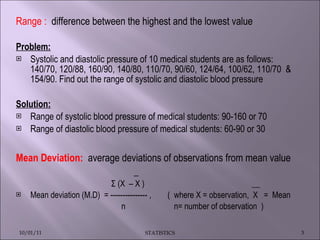 Range :  difference between the highest and the lowest value Problem: Systolic and diastolic pressure of 10 medical students are as follows: 140/70, 120/88, 160/90, 140/80, 110/70, 90/60, 124/64, 100/62, 110/70  & 154/90. Find out the range of systolic and diastolic blood pressure Solution: Range of systolic blood pressure of medical students: 90-160 or 70 Range of diastolic blood pressure of medical students: 60-90 or 30 Mean Deviation:  average deviations of observations from mean value  _ Σ (X  – X )  __ Mean deviation (M.D)  = --------------- ,  (  where X = observation,  X  =  Mean  n  n= number of observation  ) 10/01/11 STATISTICS 
