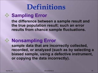 Sampling Error the difference between a sample result and the true population result; such an error results from chance sample fluctuations. Nonsampling Error  sample data that are incorrectly collected, recorded, or analyzed (such as by selecting a biased sample, using a defective instrument, or copying the data incorrectly). Definitions 10/01/11 STATISTICS 