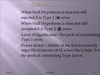 When Null Hypothesis is true,but still rejected,it is Type 1 ( α ) error When Null Hypothesis is false,but still accepted,it is Type 2 ( β ) error Level of Significance- The prob.of committing Type 1 error. Power of test – Ability of the test to correctly reject Ho in favour of H 1  when Ho is false. It is the prob.of committing Type 2error. 10/01/11 STATISTICS 
