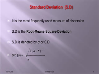 It is the most frequently used measure of dispersion S.D is the  Root-Means-Square-Deviation   S.D is denoted by σ or S.D  ___________ Σ ( X – X )  2   S.D   (σ)  =  γ ---------------------- n 10/01/11 STATISTICS 