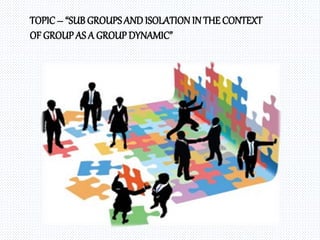 TOPIC– “SUB GROUPSAND ISOLATIONIN THE CONTEXT
OF GROUPAS A GROUP DYNAMIC”
 