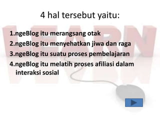 4 hal tersebut yaitu:
1.ngeBlog itu merangsang otak
2.ngeBlog itu menyehatkan jiwa dan raga
3.ngeBlog itu suatu proses pembelajaran
4.ngeBlog itu melatih proses afiliasi dalam
  interaksi sosial
 