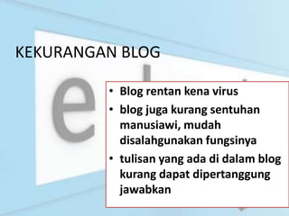 KEKURANGAN BLOG

         • Blog rentan kena virus
         • blog juga kurang sentuhan
           manusiawi, mudah
           disalahgunakan fungsinya
         • tulisan yang ada di dalam blog
           kurang dapat dipertanggung
           jawabkan
 