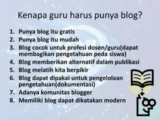 Kenapa guru harus punya blog?
1. Punya blog itu gratis
2. Punya blog itu mudah
3. Blog cocok untuk profesi dosen/guru(dapat
   membagikan pengetahuan peda siswa)
4. Blog memberikan alternatif dalam publikasi
5. Blog melatih kita berpikir
6. Blog dapat dipakai untuk pengelolaan
   pengetahuan(dokumentasi)
7. Adanya komunitas blogger
8. Memiliki blog dapat dikatakan modern
 