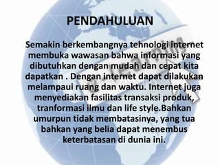 PENDAHULUAN
Semakin berkembangnya tehnologi internet
 membuka wawasan bahwa informasi yang
 dibutuhkan dengan mudah dan cepat kita
dapatkan . Dengan internet dapat dilakukan
melampaui ruang dan waktu. Internet juga
  menyediakan fasilitas transaksi produk,
   tranformasi ilmu dan life style.Bahkan
  umurpun tidak membatasinya, yang tua
    bahkan yang belia dapat menembus
         keterbatasan di dunia ini.
 
