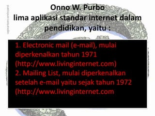 Onno W. Purbo
lima aplikasi standar internet dalam
         pendidikan, yaitu :
1. Electronic mail (e-mail), mulai
diperkenalkan tahun 1971
(http://www.livinginternet.com)
2. Mailing List, mulai diperkenalkan
setelah e-mail yaitu sejak tahun 1972
(http://www.livinginternet.com
 