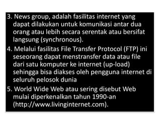 3. News group, adalah fasilitas internet yang
  dapat dilakukan untuk komunikasi antar dua
  orang atau lebih secara serentak atau bersifat
  langsung (synchronous).
4. Melalui fasilitas File Transfer Protocol (FTP) ini
  seseorang dapat menstransfer data atau file
  dari satu komputer ke internet (up-load)
  sehingga bisa diakses oleh pengguna internet di
  seluruh pelosok dunia
5. World Wide Web atau sering disebut Web
  mulai diperkenalkan tahun 1990-an
  (http://www.livinginternet.com).
 