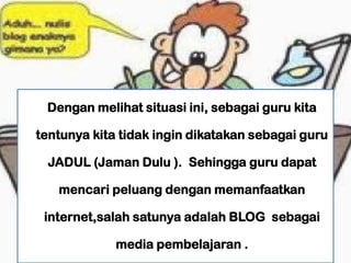 Dengan melihat situasi ini, sebagai guru kita

tentunya kita tidak ingin dikatakan sebagai guru

 JADUL (Jaman Dulu ). Sehingga guru dapat

   mencari peluang dengan memanfaatkan

 internet,salah satunya adalah BLOG sebagai

             media pembelajaran .
 