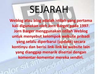 SEJARAH
Weblog atau blog adalah istilah yang pertama
 kali digunakan oleh Jorn Barger pada 1997.
  Jorn Barger menggunakan istilah Weblog
 untuk menyebut kelompok website pribadi
   yang selalu diperbarui (update) secara
 kontinyu dan berisi link-link ke website lain
   yang dianggap menarik disertai dengan
     komentar-komentar mereka sendiri.
 
