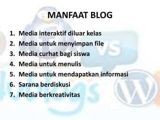 MANFAAT BLOG
1.   Media interaktif diluar kelas
2.   Media untuk menyimpan file
3.   Media curhat bagi siswa
4.   Media untuk menulis
5.   Media untuk mendapatkan informasi
6.   Sarana berdiskusi
7.   Media berkreativitas
 