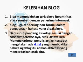 KELEBIHAN BLOG
1. Blog memungkinkan terjadinya iteraktifitas
   atara sumber dengan penerima informasi.
2. blog juga cenderung non-formal dalam
   penggunaan bahasa yang dipakainya.
3. Dari sudut pandang Psikologi sesuai dengan
   core competence-nya, Mas Octave Ken
   Manungkarjono, penulis artikel tersebut
   mengatakan ada 4 hal yang membuktikan
   bahwa ngeBlog itu adalah aktivitas yang
   mencerdaskan otak kita.
 