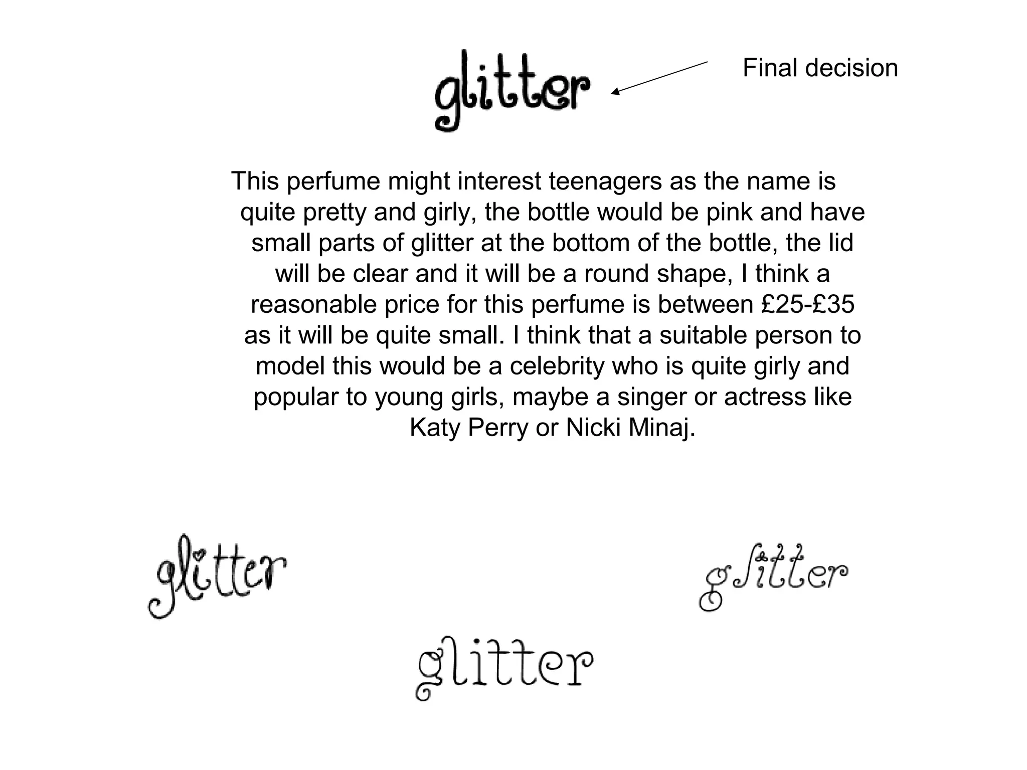 Final decision



This perfume might interest teenagers as the name is
 quite pretty and girly, the bottle would be pink and have
  small parts of glitter at the bottom of the bottle, the lid
    will be clear and it will be a round shape, I think a
  reasonable price for this perfume is between £25-£35
 as it will be quite small. I think that a suitable person to
   model this would be a celebrity who is quite girly and
  popular to young girls, maybe a singer or actress like
                  Katy Perry or Nicki Minaj.
 