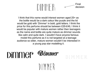Final
                                                         decision



 I think that this name would interest women aged 25+ as
  the bottle would be a dark colour like purple and the lid
would be gold with ‘Dimmer’ in bold, gold letters. I think the
price for this perfume should be between £20-£40, I think it
would be popular with mature women rather then teenagers
as the name and bottle are quite mature as dimmer sounds
 like calm and quite dark. I wouldn’t have anyone famous
    model this perfume as it is not targeted at a teenage
audience so older, mature women wouldn’t be interested in
                 a young pop star modelling it.
 