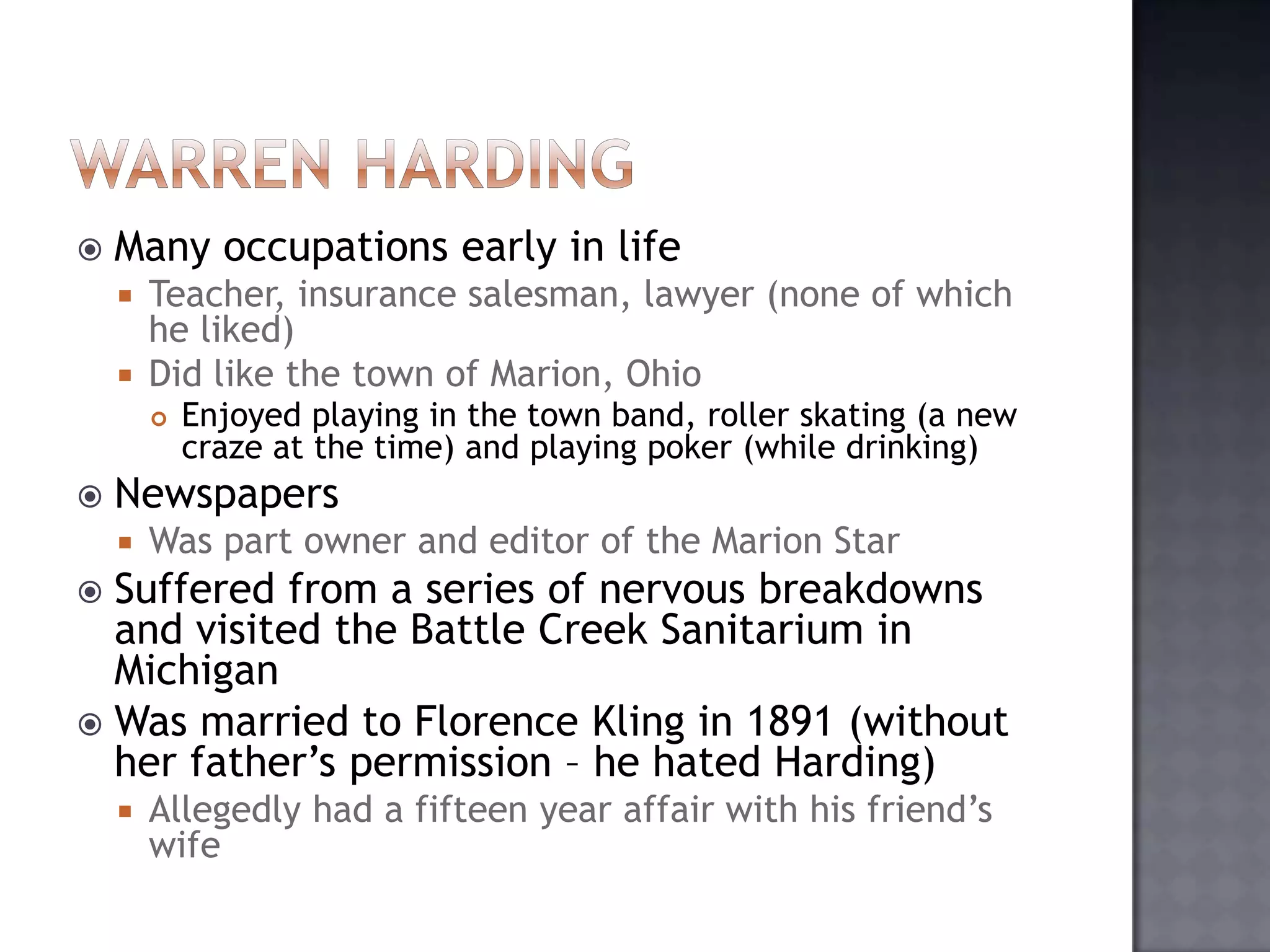 

Many occupations early in life
Teacher, insurance salesman, lawyer (none of which
he liked)
 Did like the town of Marion, Ohio






Enjoyed playing in the town band, roller skating (a new
craze at the time) and playing poker (while drinking)

Newspapers


Was part owner and editor of the Marion Star

Suffered from a series of nervous breakdowns
and visited the Battle Creek Sanitarium in
Michigan
 Was married to Florence Kling in 1891 (without
her father‟s permission – he hated Harding)




Allegedly had a fifteen year affair with his friend‟s
wife

 