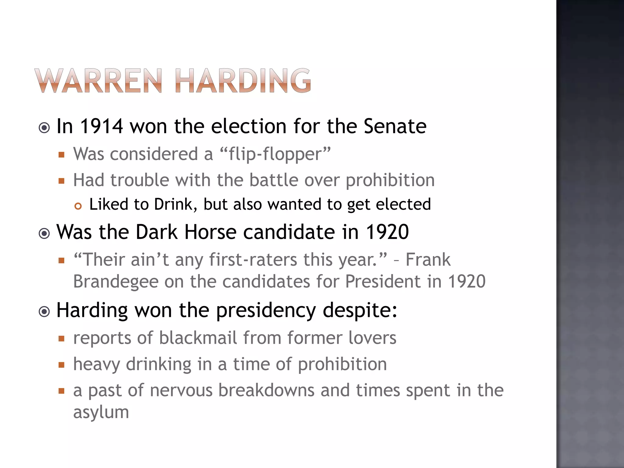 

In 1914 won the election for the Senate
Was considered a “flip-flopper”
 Had trouble with the battle over prohibition






Was the Dark Horse candidate in 1920




Liked to Drink, but also wanted to get elected

“Their ain‟t any first-raters this year.” – Frank
Brandegee on the candidates for President in 1920

Harding won the presidency despite:
reports of blackmail from former lovers
 heavy drinking in a time of prohibition
 a past of nervous breakdowns and times spent in the
asylum


 